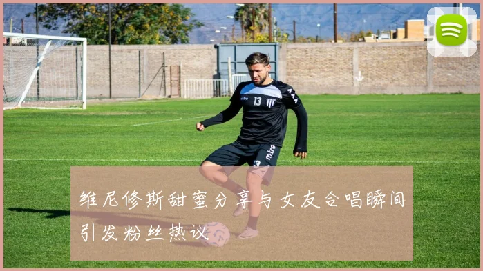 维尼修斯甜蜜分享与女友合唱瞬间引发粉丝热议