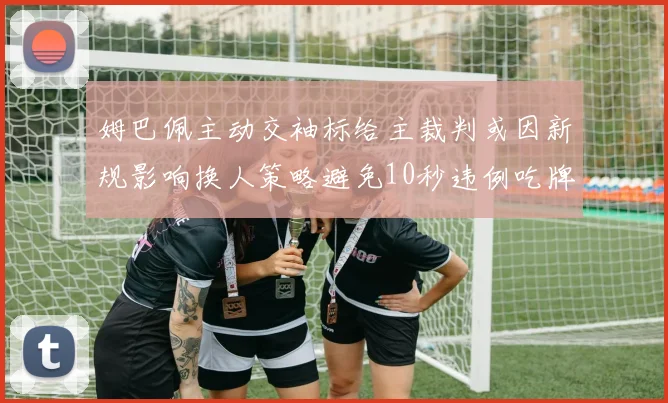 姆巴佩主动交袖标给主裁判或因新规影响换人策略避免10秒违例吃牌
