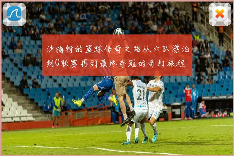 沙梅特的篮球传奇之路从六队漂泊到G联赛再到最终夺冠的奇幻旅程