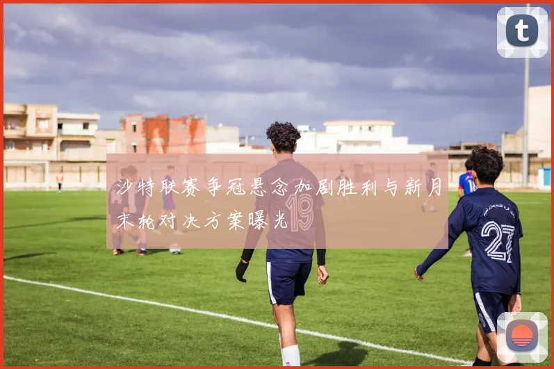 沙特联赛争冠悬念加剧胜利与新月末轮对决方案曝光