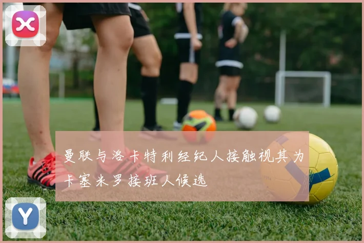 曼联与洛卡特利经纪人接触视其为卡塞米罗接班人候选