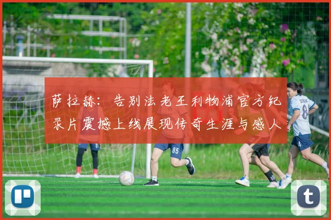 萨拉赫：告别法老王利物浦官方纪录片震撼上线展现传奇生涯与感人时刻