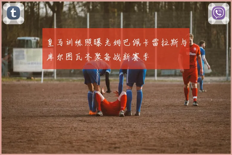 皇马训练照曝光姆巴佩卡雷拉斯与库尔图瓦齐聚备战新赛季