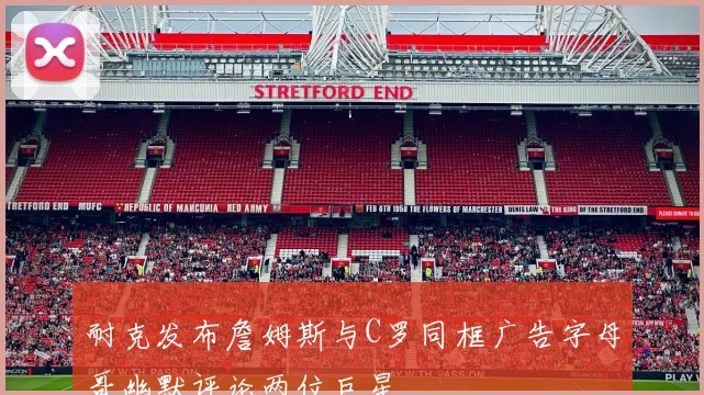 耐克发布詹姆斯与C罗同框广告字母哥幽默评论两位巨星