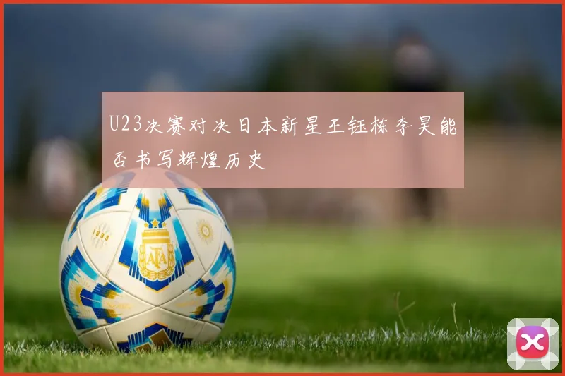 U23决赛对决日本新星王钰栋李昊能否书写辉煌历史