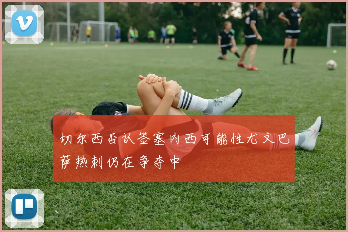切尔西否认签塞内西可能性尤文巴萨热刺仍在争夺中